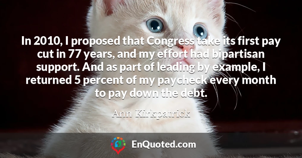 In 2010, I proposed that Congress take its first pay cut in 77 years, and my effort had bipartisan support. And as part of leading by example, I returned 5 percent of my paycheck every month to pay down the debt.