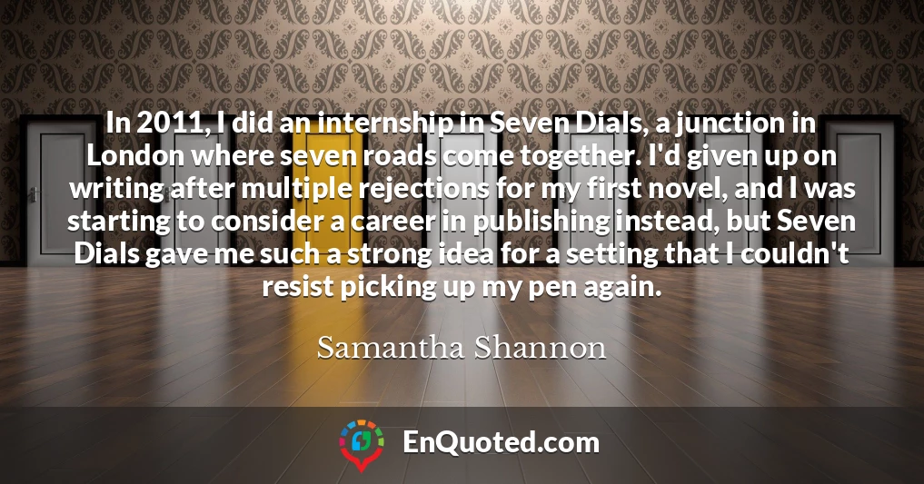In 2011, I did an internship in Seven Dials, a junction in London where seven roads come together. I'd given up on writing after multiple rejections for my first novel, and I was starting to consider a career in publishing instead, but Seven Dials gave me such a strong idea for a setting that I couldn't resist picking up my pen again.
