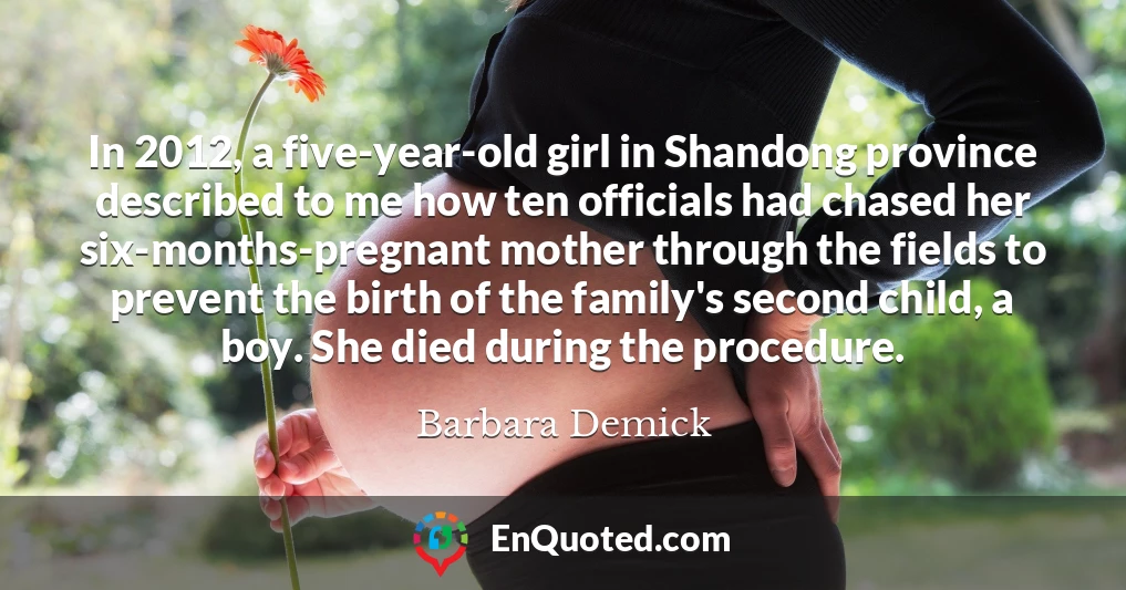 In 2012, a five-year-old girl in Shandong province described to me how ten officials had chased her six-months-pregnant mother through the fields to prevent the birth of the family's second child, a boy. She died during the procedure.