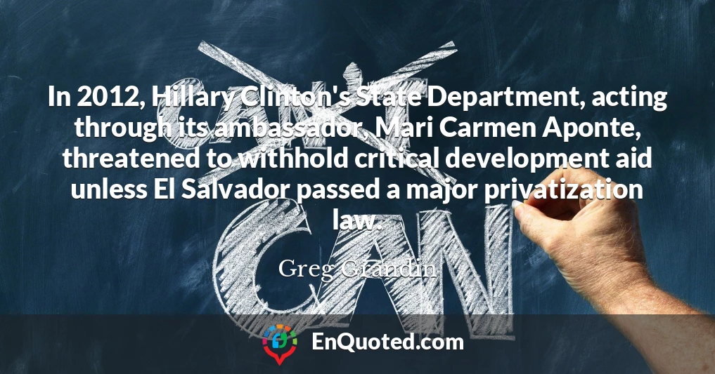 In 2012, Hillary Clinton's State Department, acting through its ambassador, Mari Carmen Aponte, threatened to withhold critical development aid unless El Salvador passed a major privatization law.