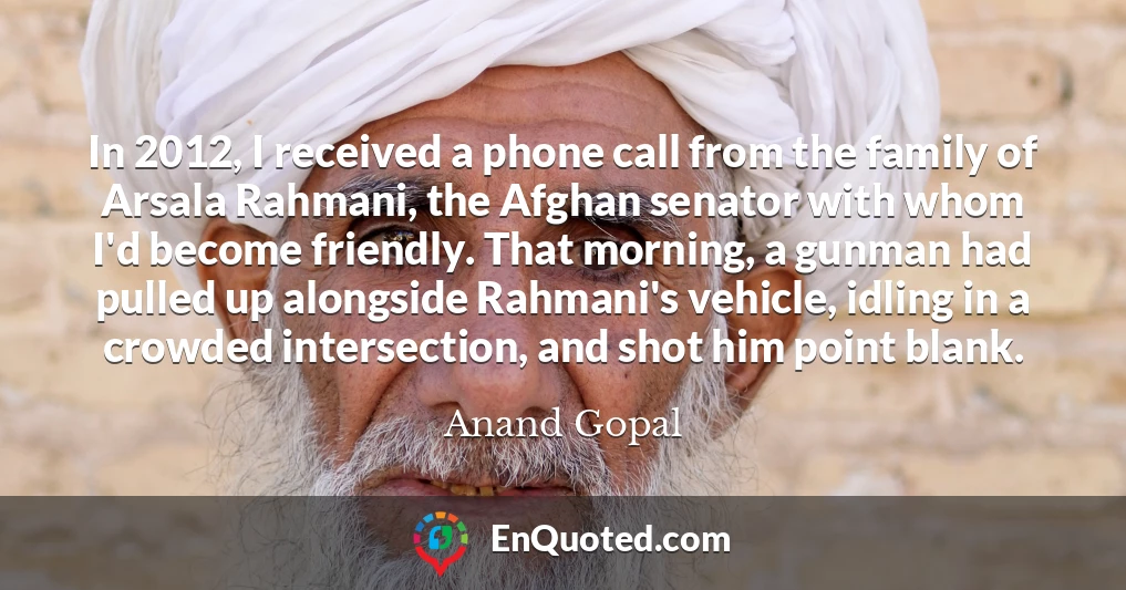 In 2012, I received a phone call from the family of Arsala Rahmani, the Afghan senator with whom I'd become friendly. That morning, a gunman had pulled up alongside Rahmani's vehicle, idling in a crowded intersection, and shot him point blank.