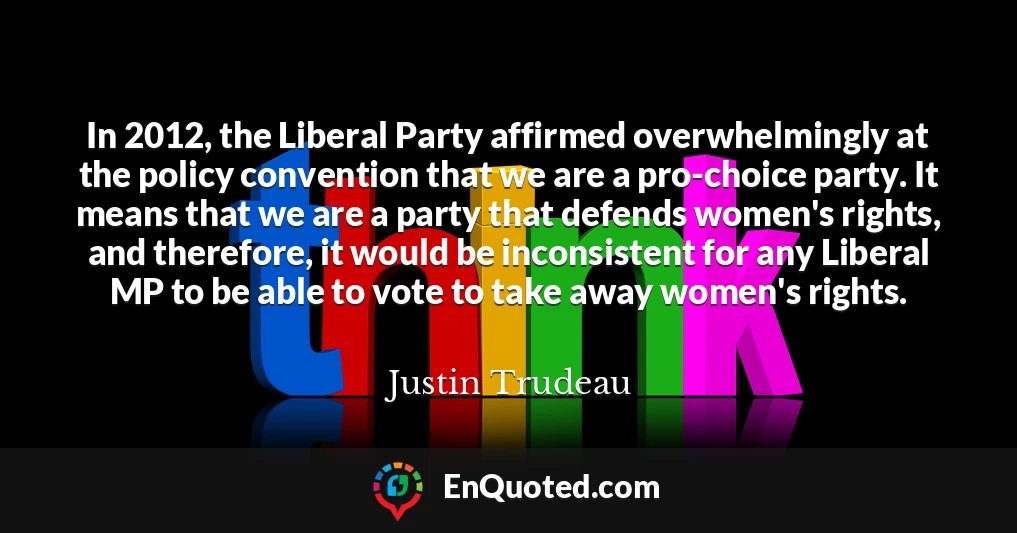 In 2012, the Liberal Party affirmed overwhelmingly at the policy convention that we are a pro-choice party. It means that we are a party that defends women's rights, and therefore, it would be inconsistent for any Liberal MP to be able to vote to take away women's rights.