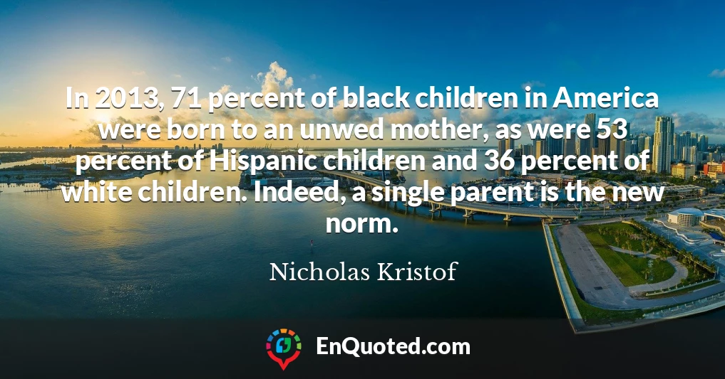 In 2013, 71 percent of black children in America were born to an unwed mother, as were 53 percent of Hispanic children and 36 percent of white children. Indeed, a single parent is the new norm.