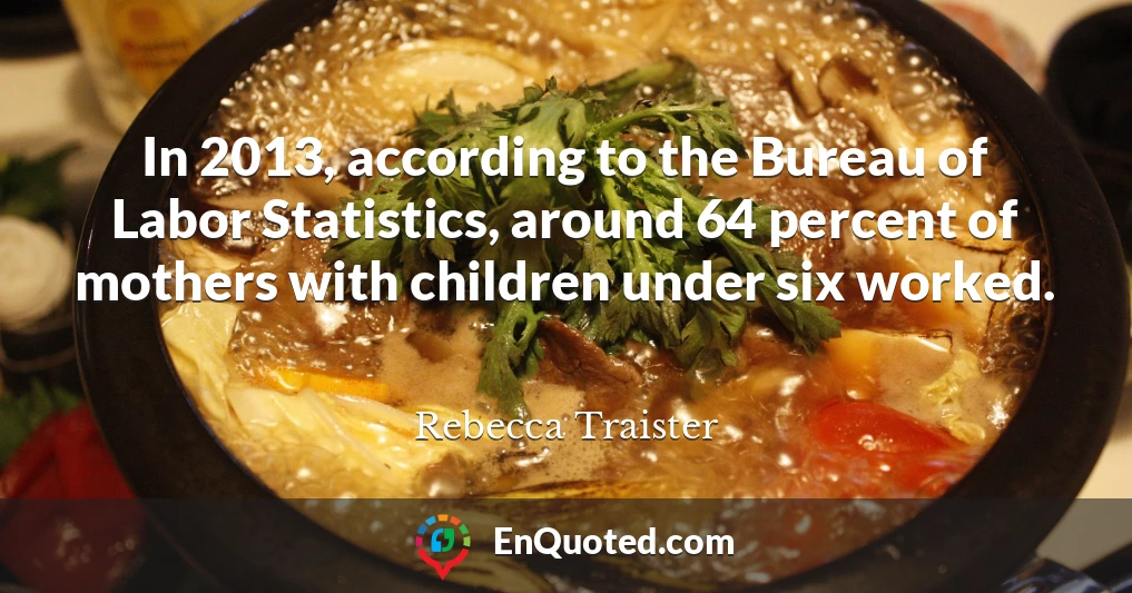 In 2013, according to the Bureau of Labor Statistics, around 64 percent of mothers with children under six worked.