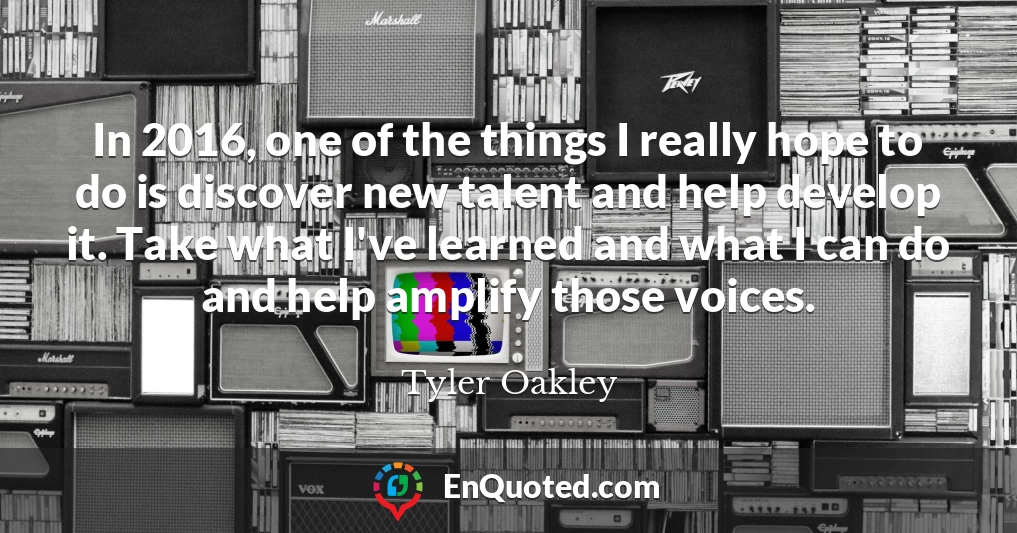 In 2016, one of the things I really hope to do is discover new talent and help develop it. Take what I've learned and what I can do and help amplify those voices.