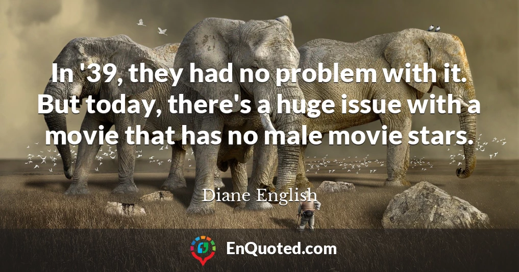 In '39, they had no problem with it. But today, there's a huge issue with a movie that has no male movie stars.