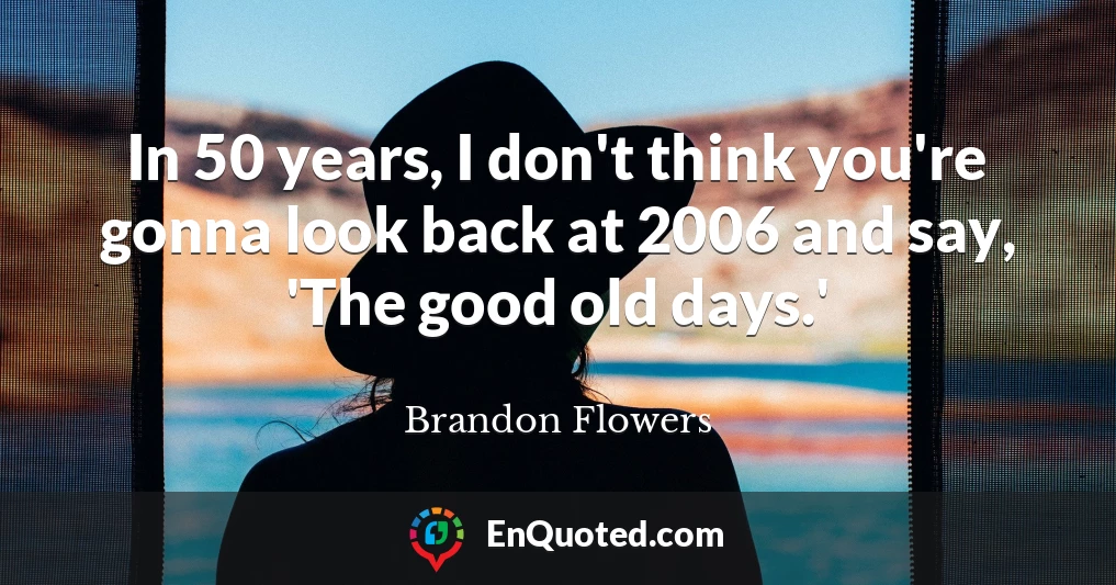 In 50 years, I don't think you're gonna look back at 2006 and say, 'The good old days.'