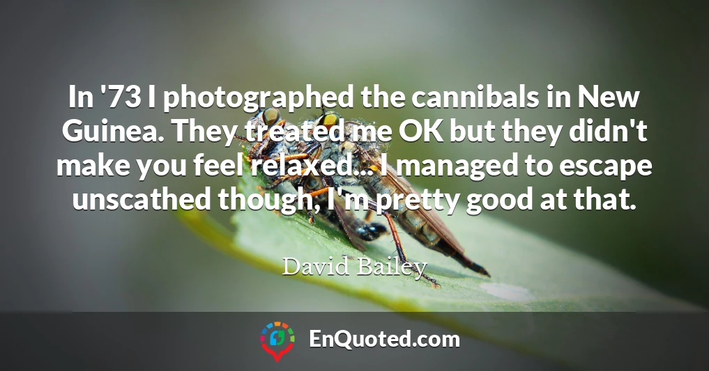 In '73 I photographed the cannibals in New Guinea. They treated me OK but they didn't make you feel relaxed... I managed to escape unscathed though, I'm pretty good at that.