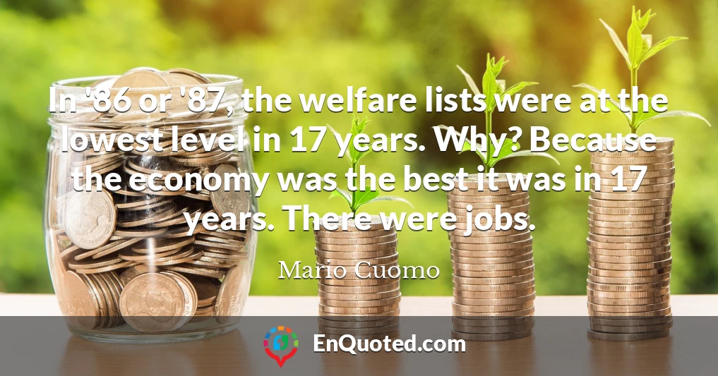 In '86 or '87, the welfare lists were at the lowest level in 17 years. Why? Because the economy was the best it was in 17 years. There were jobs.