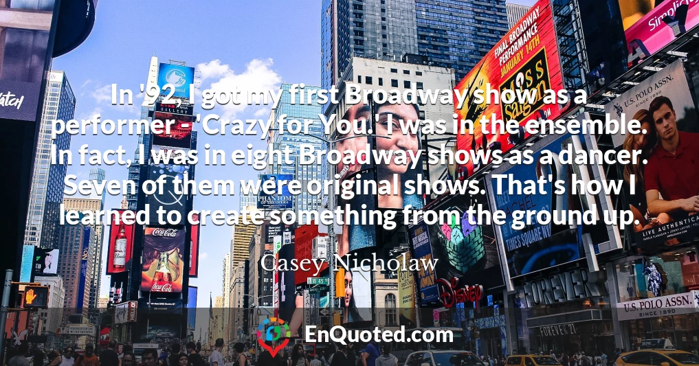 In '92, I got my first Broadway show as a performer - 'Crazy for You.' I was in the ensemble. In fact, I was in eight Broadway shows as a dancer. Seven of them were original shows. That's how I learned to create something from the ground up.