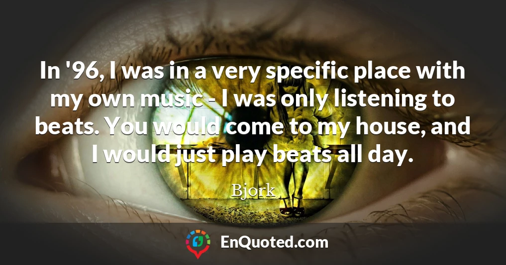 In '96, I was in a very specific place with my own music - I was only listening to beats. You would come to my house, and I would just play beats all day.