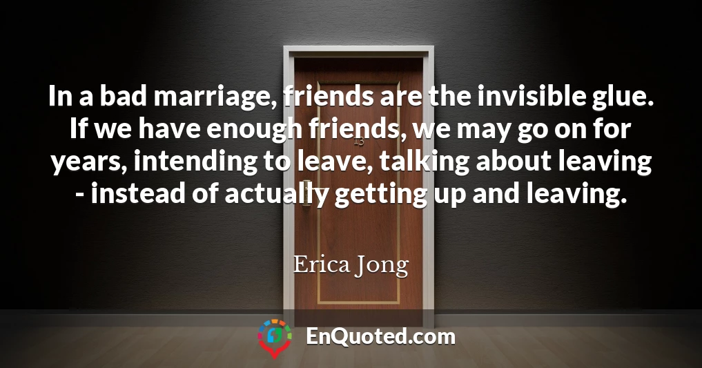 In a bad marriage, friends are the invisible glue. If we have enough friends, we may go on for years, intending to leave, talking about leaving - instead of actually getting up and leaving.