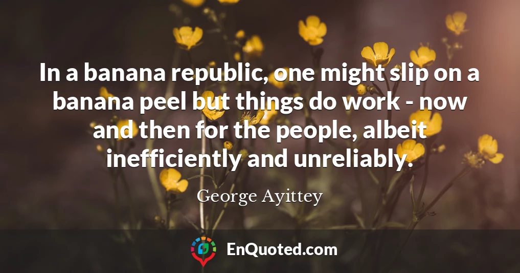 In a banana republic, one might slip on a banana peel but things do work - now and then for the people, albeit inefficiently and unreliably.