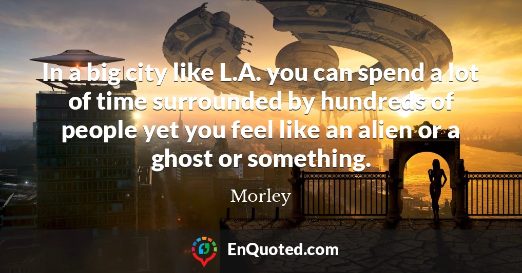 In a big city like L.A. you can spend a lot of time surrounded by hundreds of people yet you feel like an alien or a ghost or something.