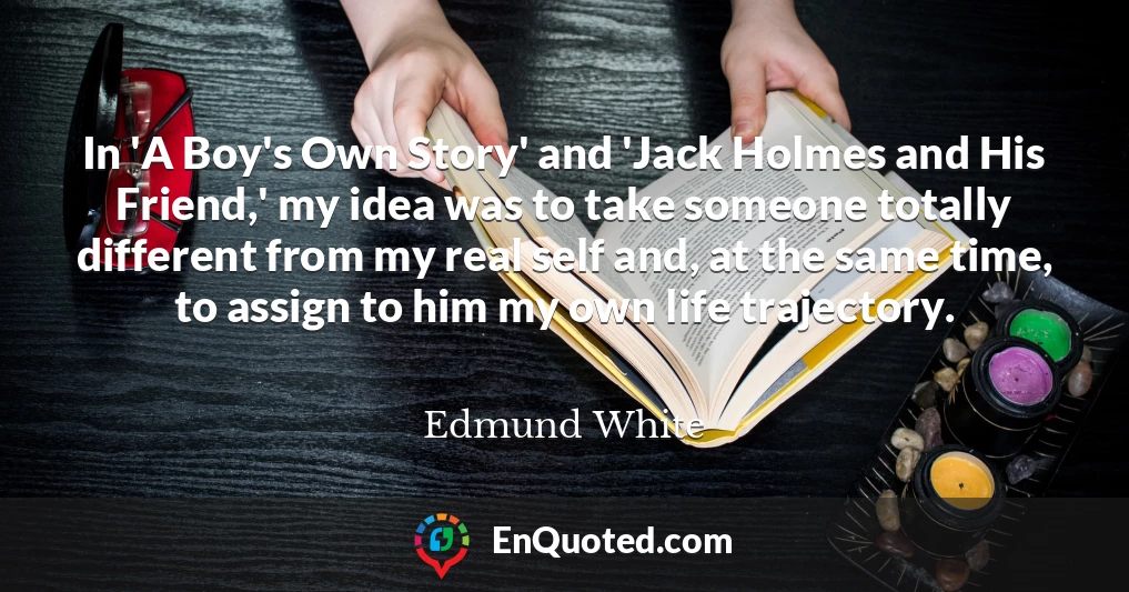 In 'A Boy's Own Story' and 'Jack Holmes and His Friend,' my idea was to take someone totally different from my real self and, at the same time, to assign to him my own life trajectory.
