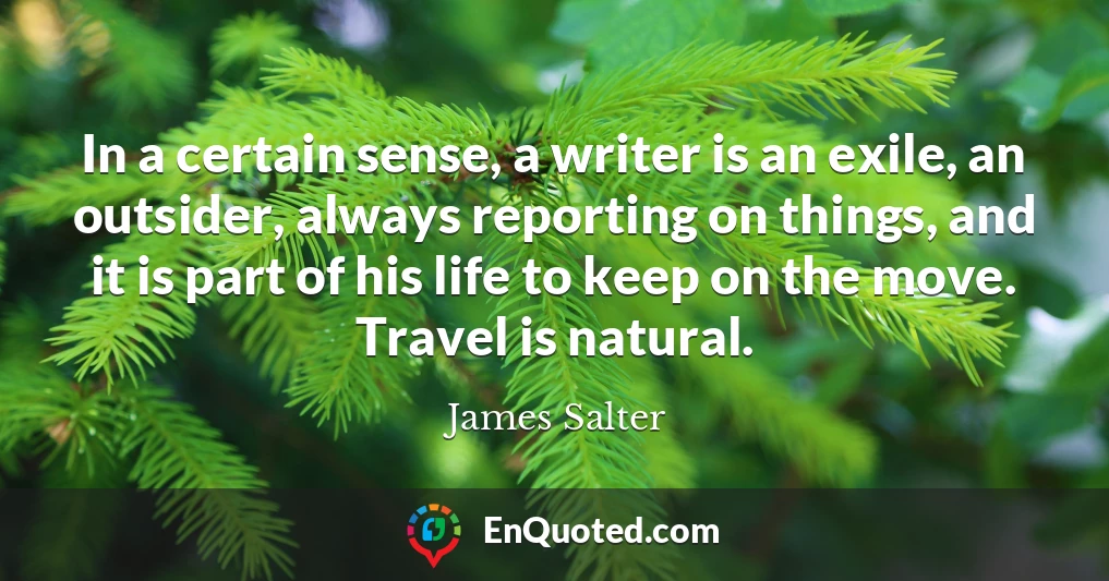 In a certain sense, a writer is an exile, an outsider, always reporting on things, and it is part of his life to keep on the move. Travel is natural.