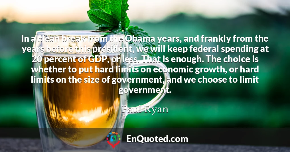 In a clean break from the Obama years, and frankly from the years before this president, we will keep federal spending at 20 percent of GDP, or less. That is enough. The choice is whether to put hard limits on economic growth, or hard limits on the size of government, and we choose to limit government.
