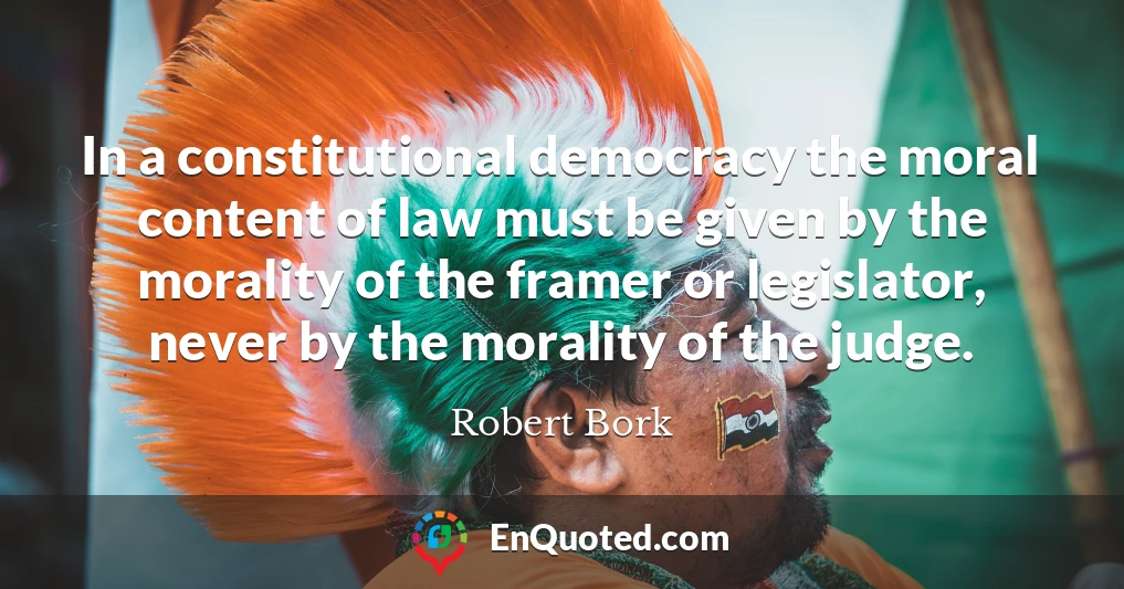 In a constitutional democracy the moral content of law must be given by the morality of the framer or legislator, never by the morality of the judge.