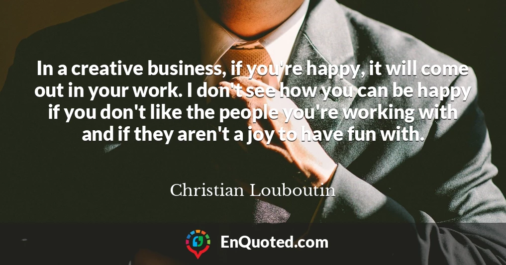In a creative business, if you're happy, it will come out in your work. I don't see how you can be happy if you don't like the people you're working with and if they aren't a joy to have fun with.