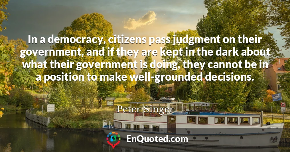 In a democracy, citizens pass judgment on their government, and if they are kept in the dark about what their government is doing, they cannot be in a position to make well-grounded decisions.