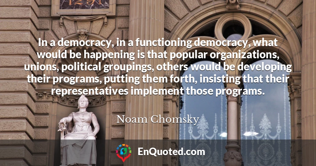 In a democracy, in a functioning democracy, what would be happening is that popular organizations, unions, political groupings, others would be developing their programs, putting them forth, insisting that their representatives implement those programs.