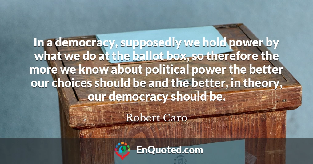 In a democracy, supposedly we hold power by what we do at the ballot box, so therefore the more we know about political power the better our choices should be and the better, in theory, our democracy should be.