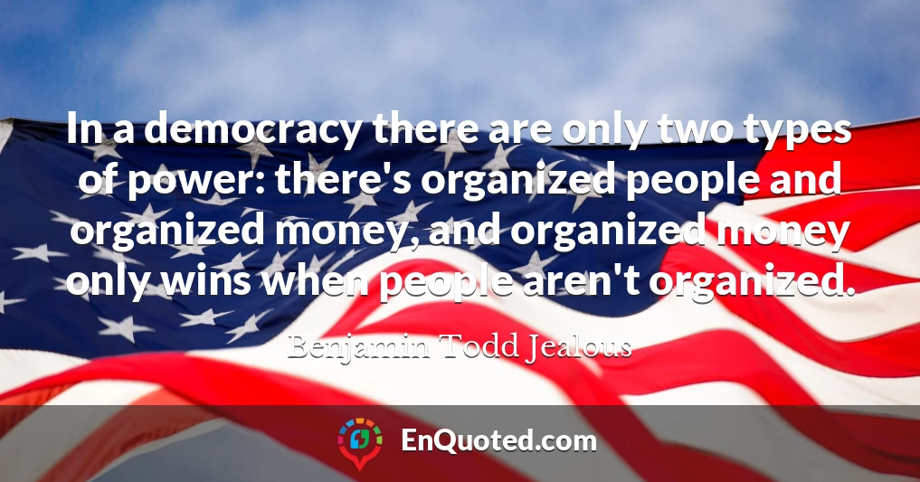 In a democracy there are only two types of power: there's organized people and organized money, and organized money only wins when people aren't organized.