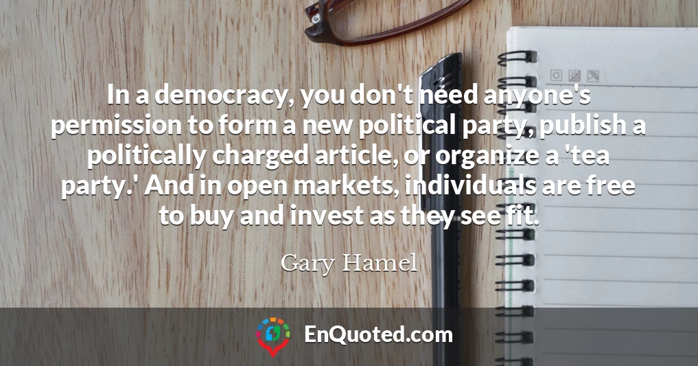 In a democracy, you don't need anyone's permission to form a new political party, publish a politically charged article, or organize a 'tea party.' And in open markets, individuals are free to buy and invest as they see fit.
