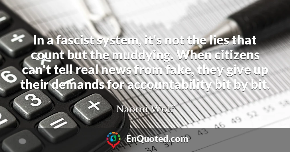 In a fascist system, it's not the lies that count but the muddying. When citizens can't tell real news from fake, they give up their demands for accountability bit by bit.