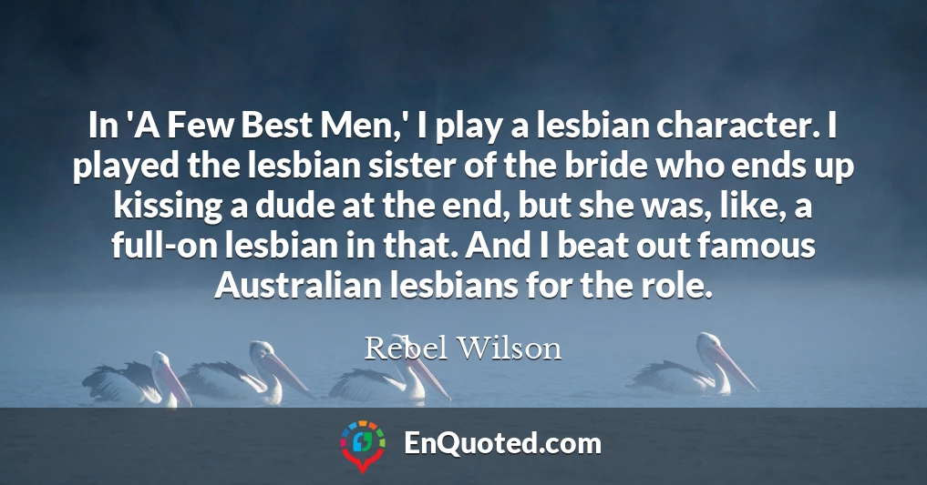 In 'A Few Best Men,' I play a lesbian character. I played the lesbian sister of the bride who ends up kissing a dude at the end, but she was, like, a full-on lesbian in that. And I beat out famous Australian lesbians for the role.