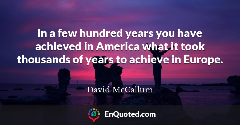 In a few hundred years you have achieved in America what it took thousands of years to achieve in Europe.