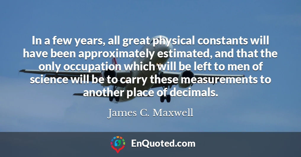 In a few years, all great physical constants will have been approximately estimated, and that the only occupation which will be left to men of science will be to carry these measurements to another place of decimals.