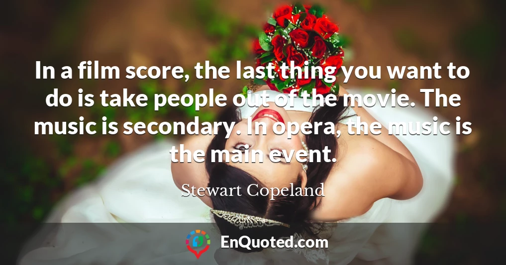 In a film score, the last thing you want to do is take people out of the movie. The music is secondary. In opera, the music is the main event.