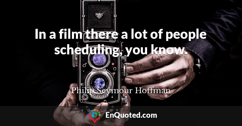 In a film there a lot of people scheduling, you know.