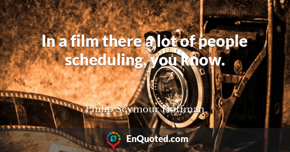 In a film there a lot of people scheduling, you know.