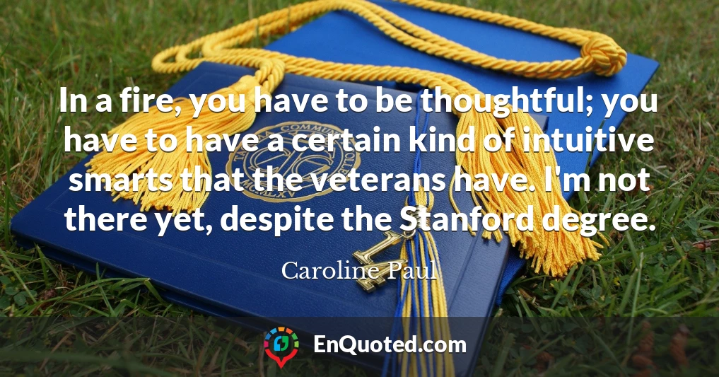 In a fire, you have to be thoughtful; you have to have a certain kind of intuitive smarts that the veterans have. I'm not there yet, despite the Stanford degree.