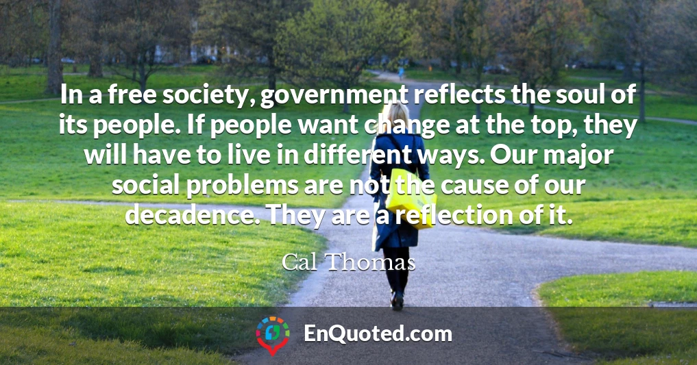 In a free society, government reflects the soul of its people. If people want change at the top, they will have to live in different ways. Our major social problems are not the cause of our decadence. They are a reflection of it.