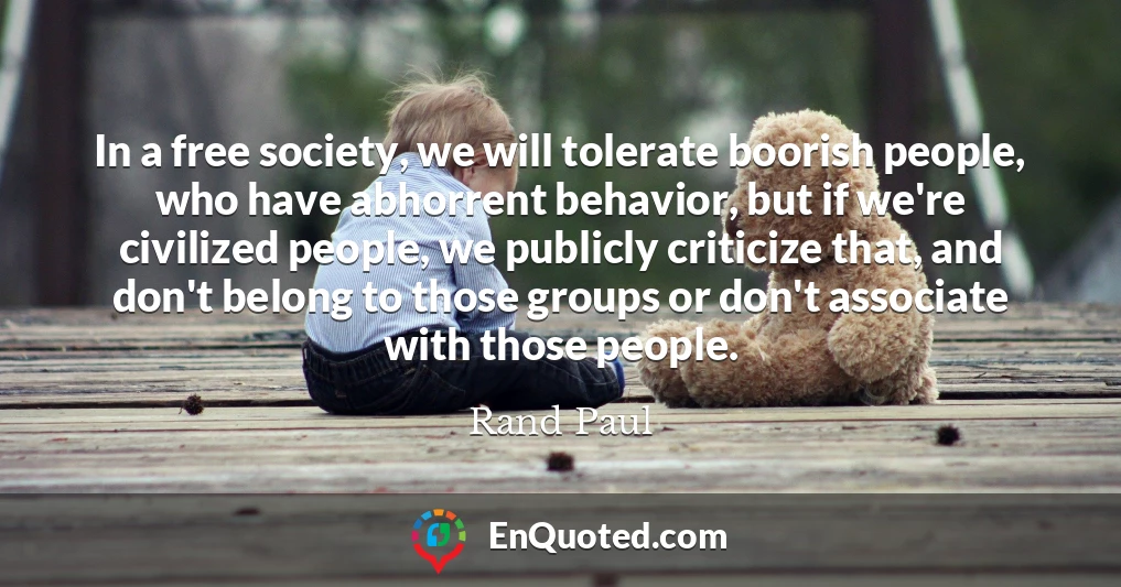 In a free society, we will tolerate boorish people, who have abhorrent behavior, but if we're civilized people, we publicly criticize that, and don't belong to those groups or don't associate with those people.