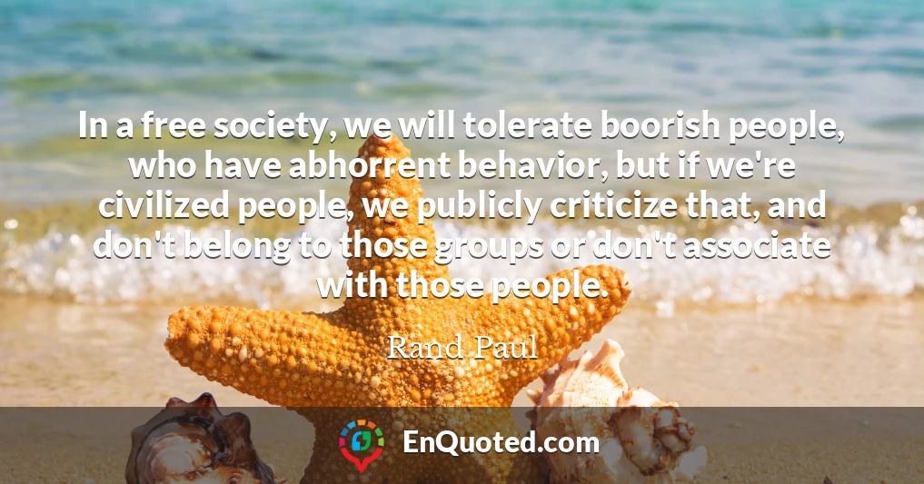 In a free society, we will tolerate boorish people, who have abhorrent behavior, but if we're civilized people, we publicly criticize that, and don't belong to those groups or don't associate with those people.