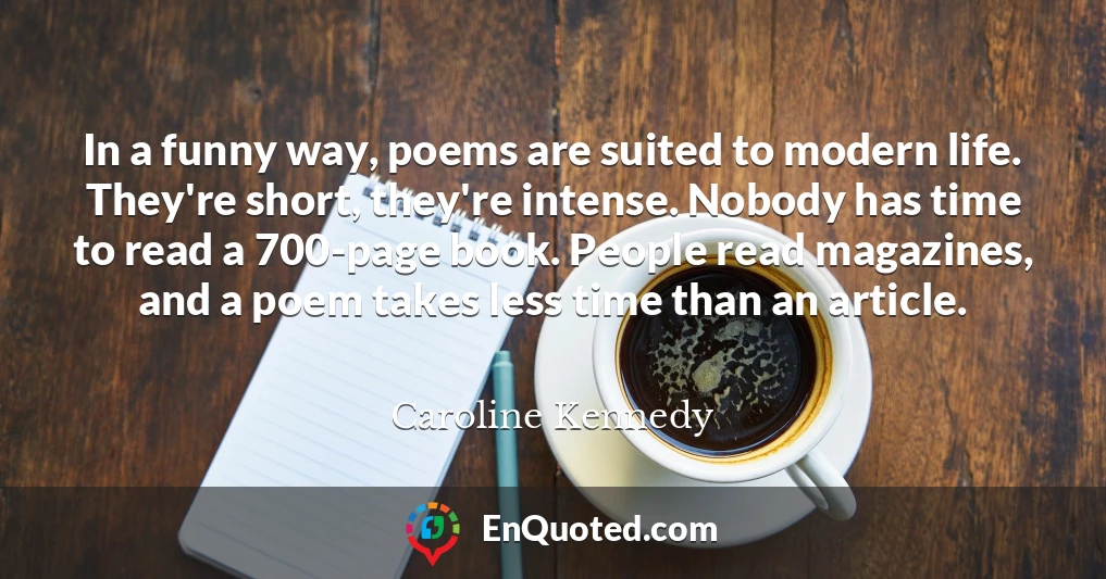 In a funny way, poems are suited to modern life. They're short, they're intense. Nobody has time to read a 700-page book. People read magazines, and a poem takes less time than an article.