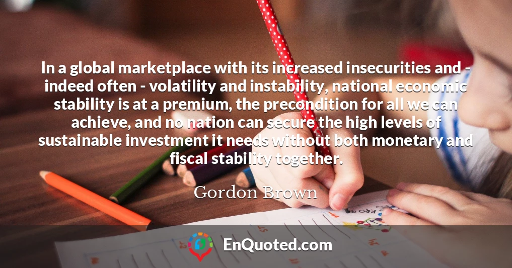 In a global marketplace with its increased insecurities and - indeed often - volatility and instability, national economic stability is at a premium, the precondition for all we can achieve, and no nation can secure the high levels of sustainable investment it needs without both monetary and fiscal stability together.