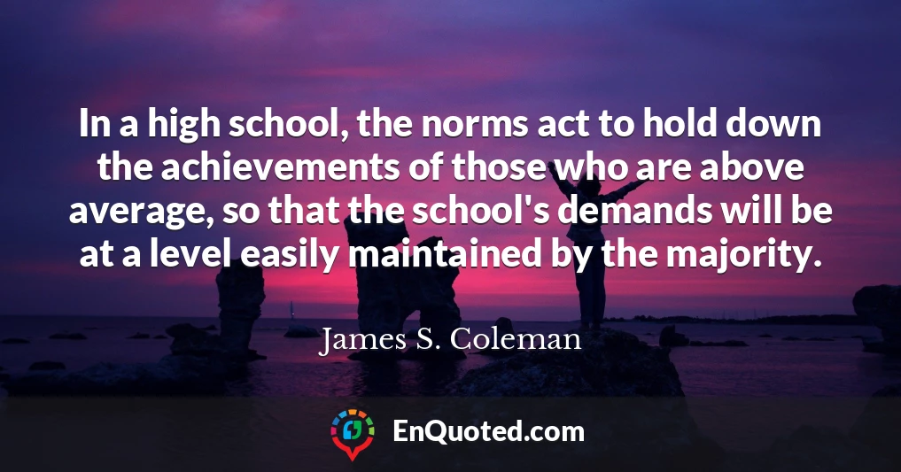 In a high school, the norms act to hold down the achievements of those who are above average, so that the school's demands will be at a level easily maintained by the majority.