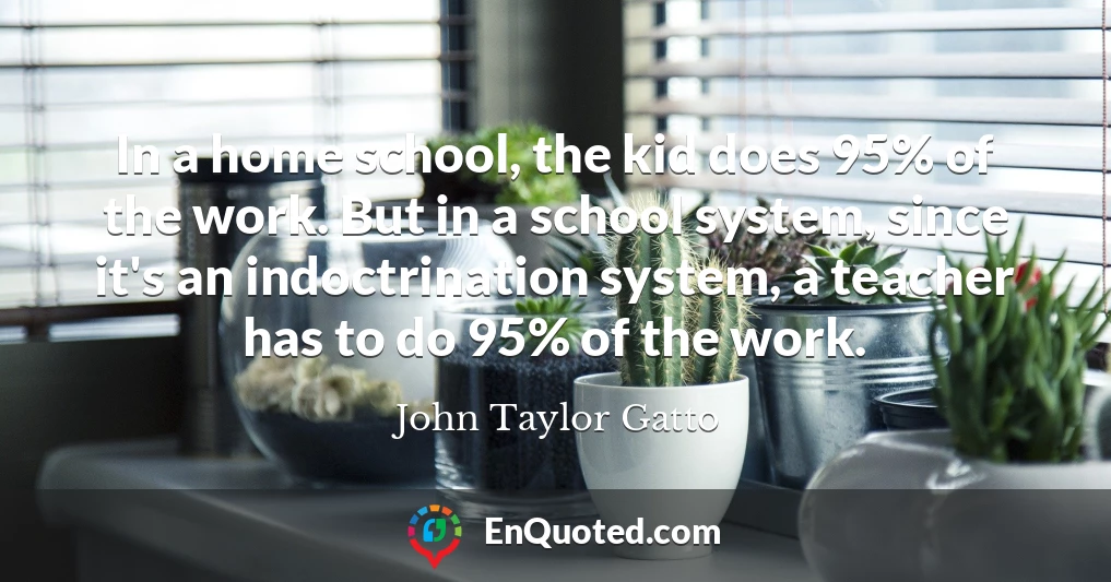In a home school, the kid does 95% of the work. But in a school system, since it's an indoctrination system, a teacher has to do 95% of the work.