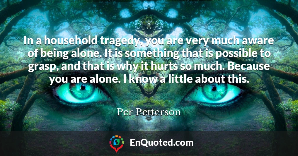 In a household tragedy, you are very much aware of being alone. It is something that is possible to grasp, and that is why it hurts so much. Because you are alone. I know a little about this.