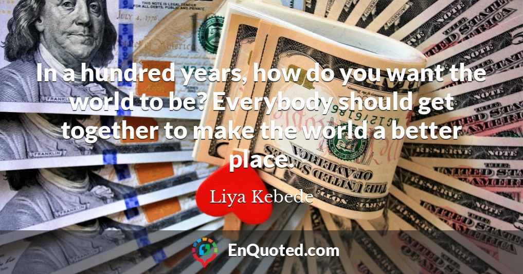 In a hundred years, how do you want the world to be? Everybody should get together to make the world a better place.