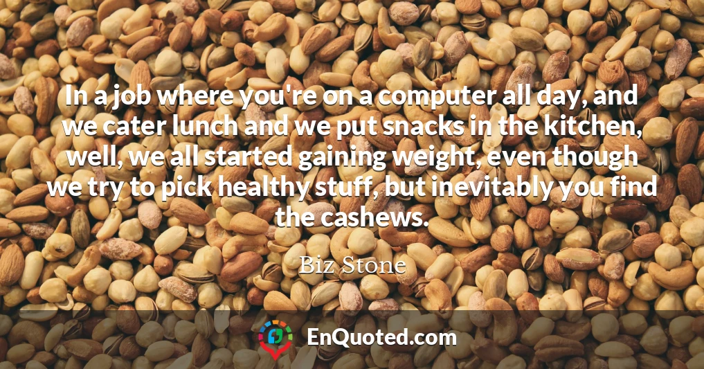 In a job where you're on a computer all day, and we cater lunch and we put snacks in the kitchen, well, we all started gaining weight, even though we try to pick healthy stuff, but inevitably you find the cashews.