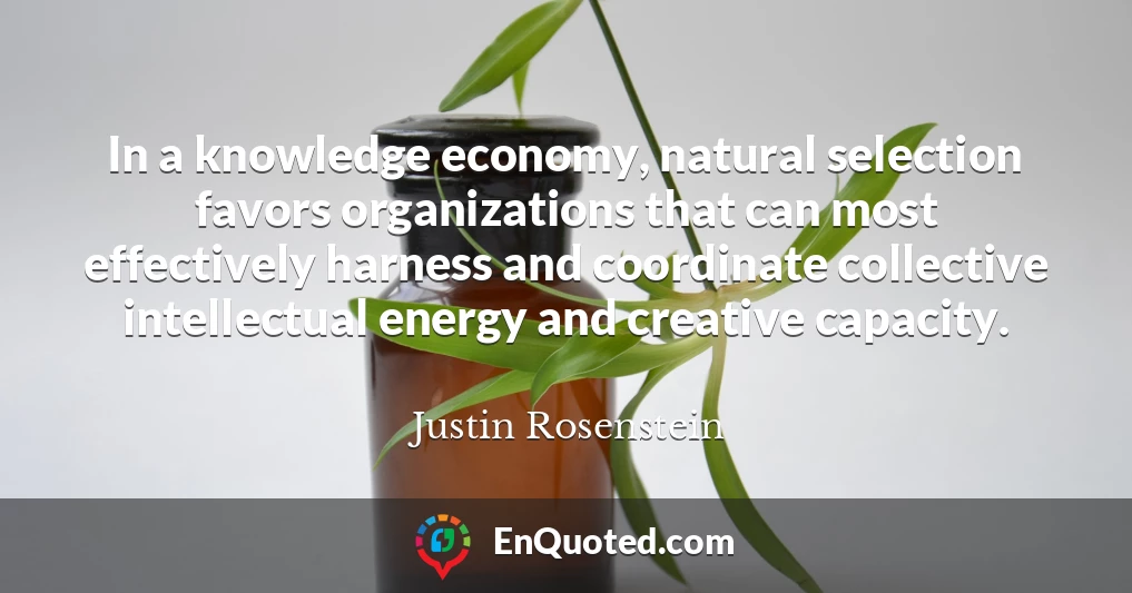 In a knowledge economy, natural selection favors organizations that can most effectively harness and coordinate collective intellectual energy and creative capacity.