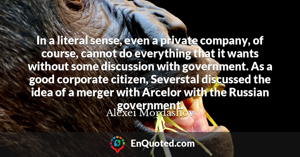 In a literal sense, even a private company, of course, cannot do everything that it wants without some discussion with government. As a good corporate citizen, Severstal discussed the idea of a merger with Arcelor with the Russian government.