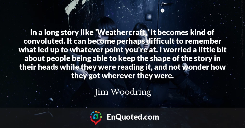 In a long story like 'Weathercraft,' it becomes kind of convoluted. It can become perhaps difficult to remember what led up to whatever point you're at. I worried a little bit about people being able to keep the shape of the story in their heads while they were reading it, and not wonder how they got wherever they were.