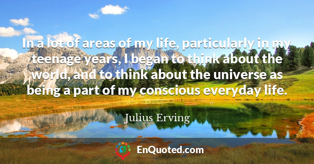 In a lot of areas of my life, particularly in my teenage years, I began to think about the world, and to think about the universe as being a part of my conscious everyday life.